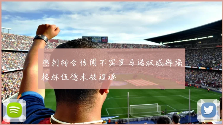 热刺转会传闻不实罗马诺权威辟谣格林伍德未被追逐