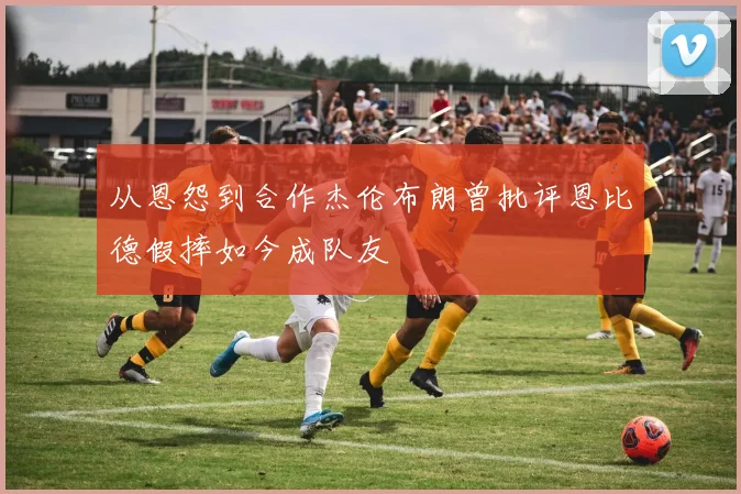 从恩怨到合作杰伦布朗曾批评恩比德假摔如今成队友