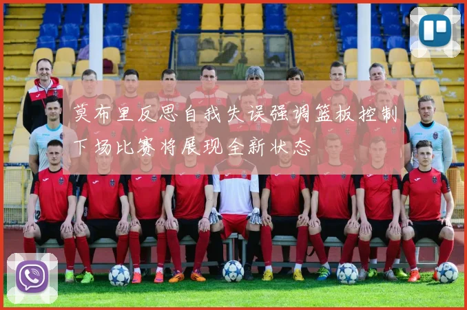 莫布里反思自我失误强调篮板控制下场比赛将展现全新状态