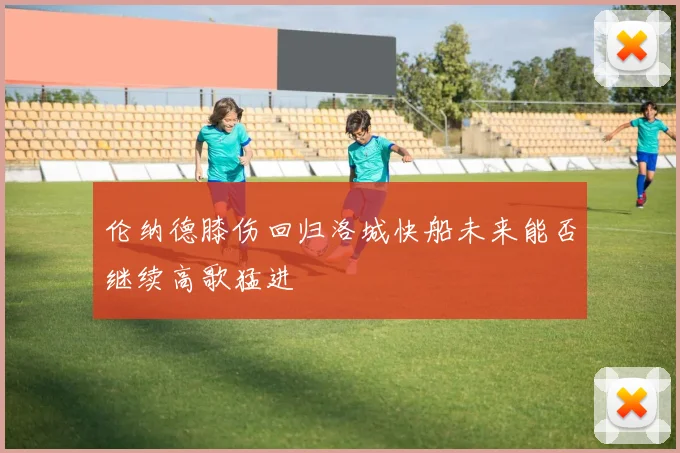 伦纳德膝伤回归洛城快船未来能否继续高歌猛进