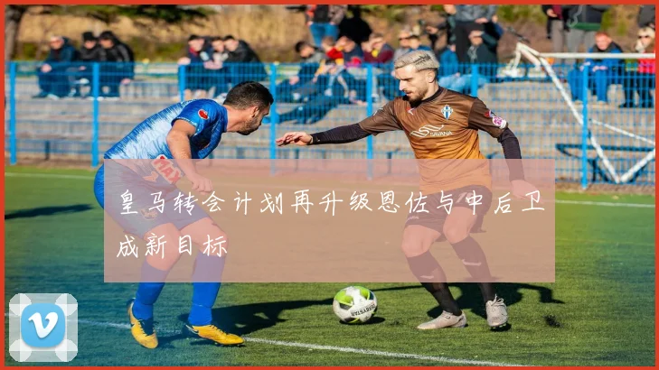 皇马转会计划再升级恩佐与中后卫成新目标