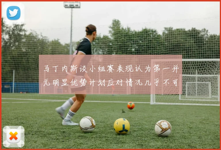 马丁内斯谈小组赛表现认为第一并无明显优势计划应对情况几乎不可能