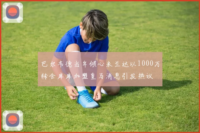 巴尔韦德当年倾心米兰达以1000万转会库库加盟皇马消息引发热议