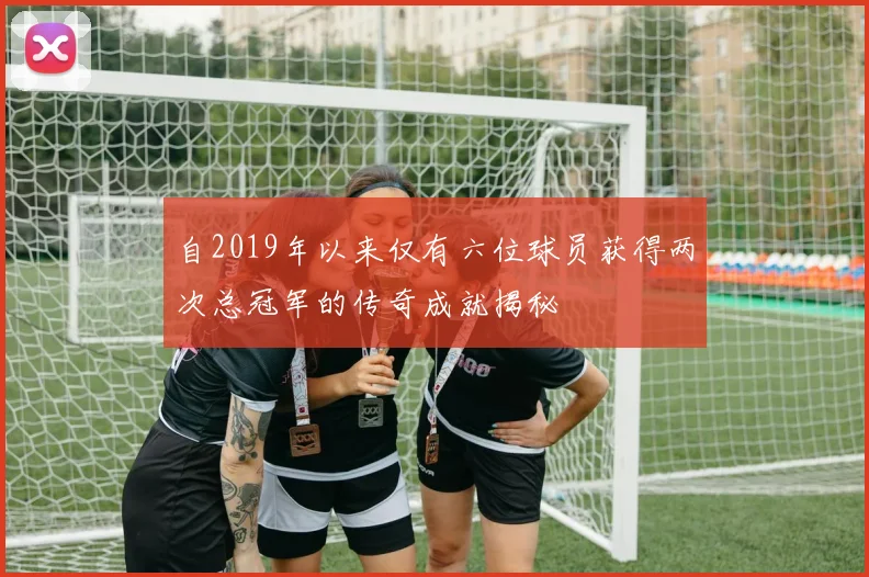 自2019年以来仅有六位球员获得两次总冠军的传奇成就揭秘