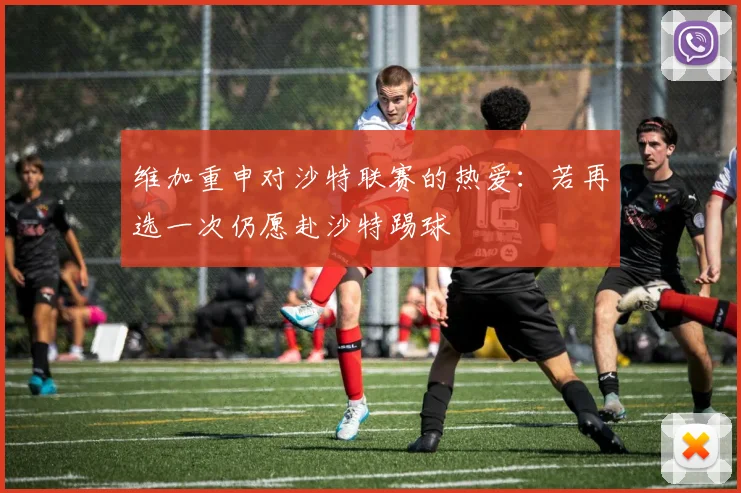 维加重申对沙特联赛的热爱：若再选一次仍愿赴沙特踢球
