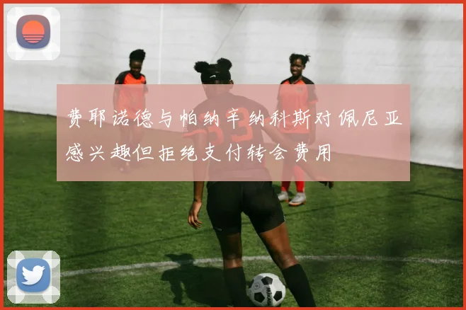 费耶诺德与帕纳辛纳科斯对佩尼亚感兴趣但拒绝支付转会费用