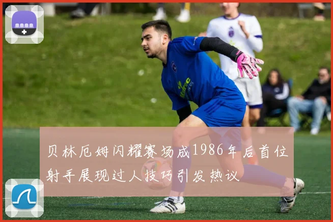 贝林厄姆闪耀赛场成1986年后首位射手展现过人技巧引发热议