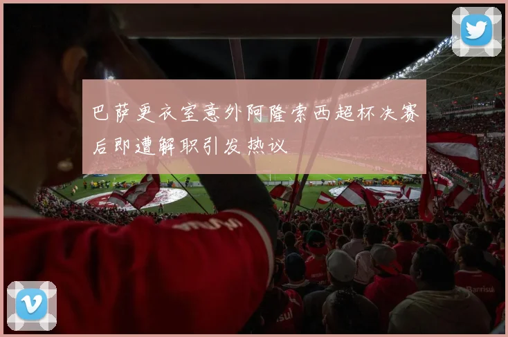 巴萨更衣室意外阿隆索西超杯决赛后即遭解职引发热议
