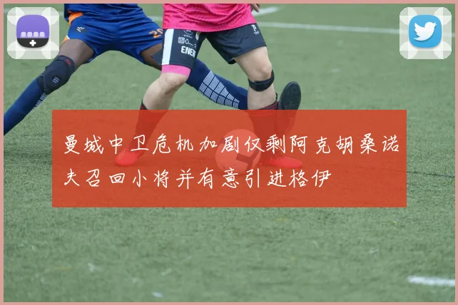 曼城中卫危机加剧仅剩阿克胡桑诺夫召回小将并有意引进格伊