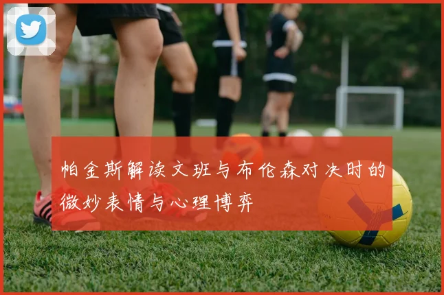 帕金斯解读文班与布伦森对决时的微妙表情与心理博弈