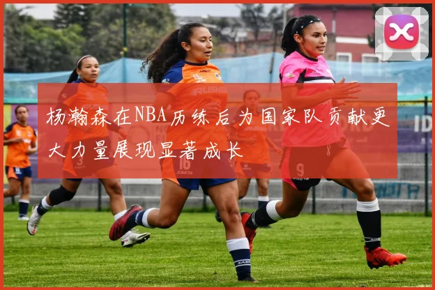 杨瀚森在NBA历练后为国家队贡献更大力量展现显著成长