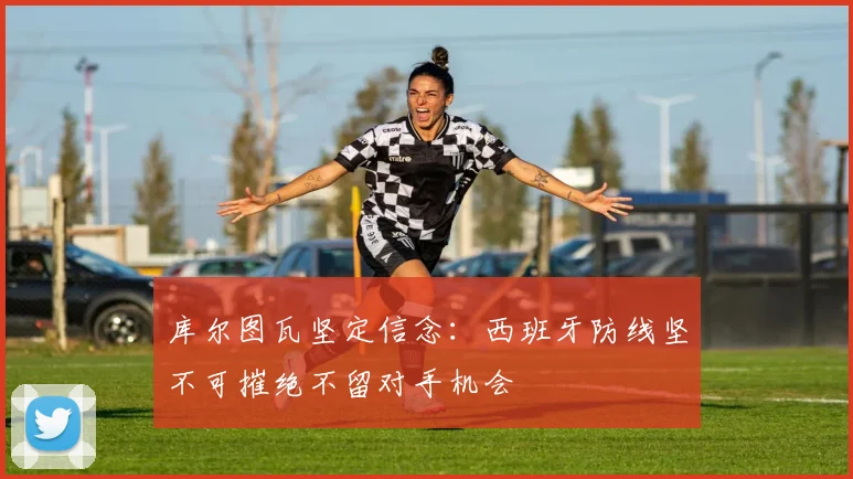库尔图瓦坚定信念：西班牙防线坚不可摧绝不留对手机会