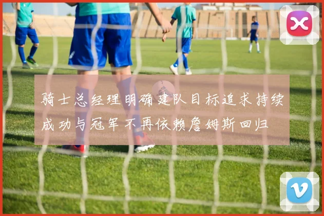 骑士总经理明确建队目标追求持续成功与冠军不再依赖詹姆斯回归