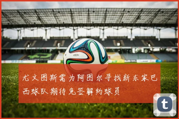 尤文图斯需为阿图尔寻找新东家巴西球队期待免签解约球员