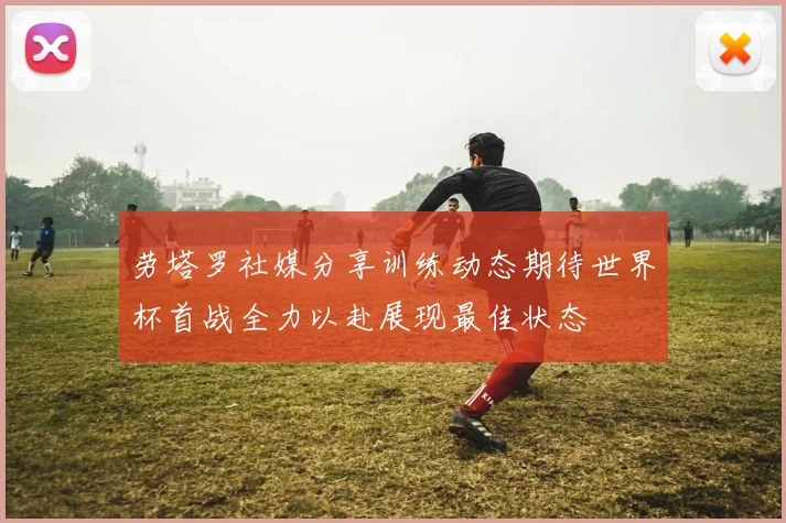 劳塔罗社媒分享训练动态期待世界杯首战全力以赴展现最佳状态