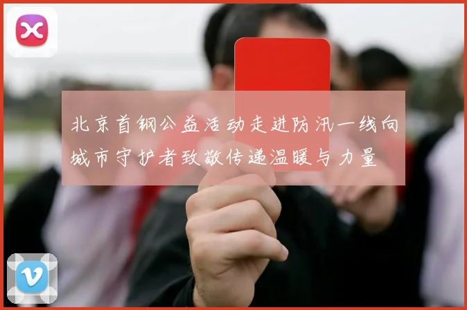 北京首钢公益活动走进防汛一线向城市守护者致敬传递温暖与力量