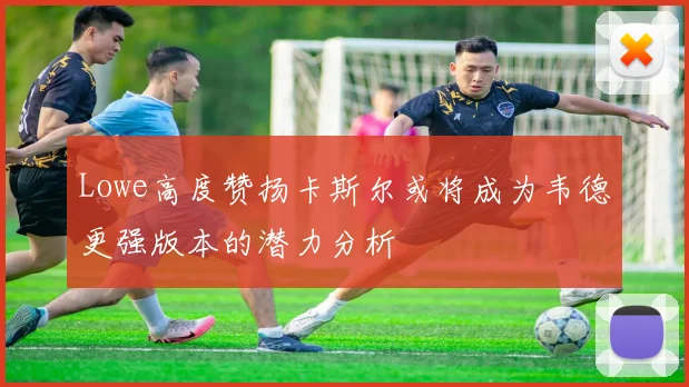 Lowe高度赞扬卡斯尔或将成为韦德更强版本的潜力分析