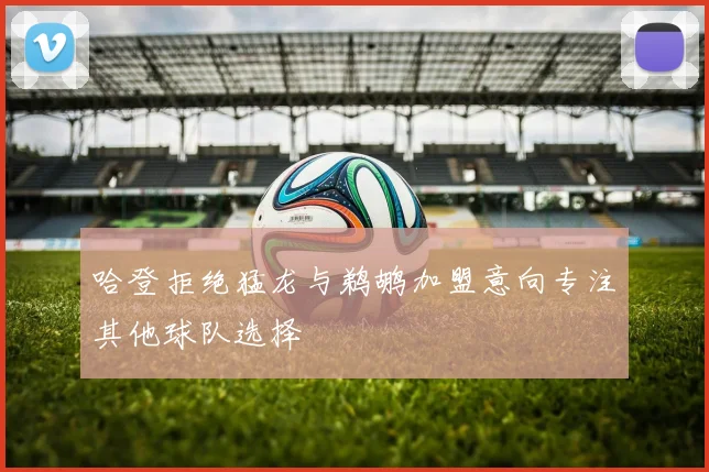 哈登拒绝猛龙与鹈鹕加盟意向专注其他球队选择