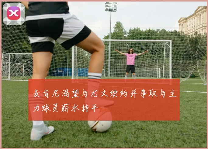 麦肯尼渴望与尤文续约并争取与主力球员薪水持平