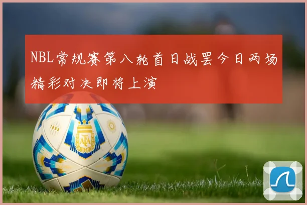NBL常规赛第八轮首日战罢今日两场精彩对决即将上演