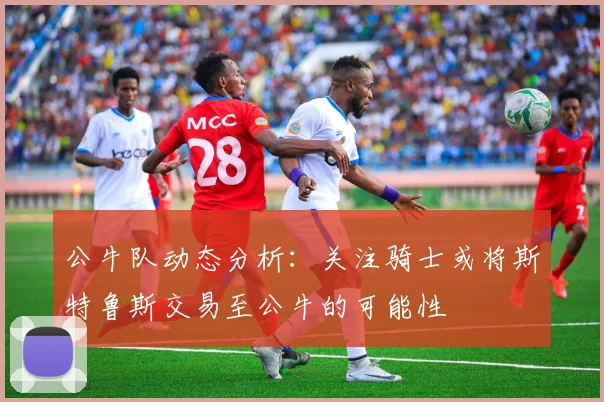 公牛队动态分析：关注骑士或将斯特鲁斯交易至公牛的可能性