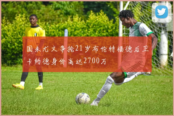 国米尤文争抢21岁布伦特福德后卫卡约德身价高达2700万