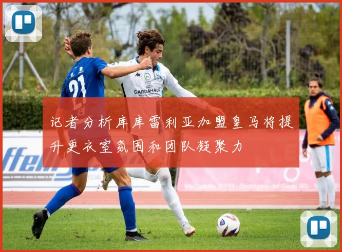 记者分析库库雷利亚加盟皇马将提升更衣室氛围和团队凝聚力