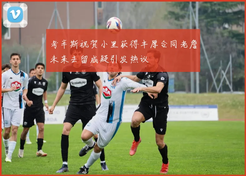 考辛斯祝贺小里获得丰厚合同老詹未来去留成疑引发热议